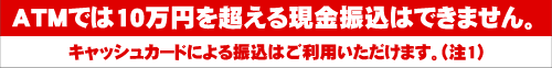 ATMでは10万円を超える現金振込はできません。キャッシュカードによる振込はご利用いただけます。