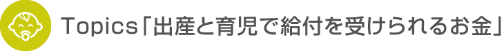 Topics「出産と育児で給付を受けられるお金」